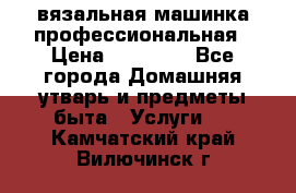 вязальная машинка профессиональная › Цена ­ 15 000 - Все города Домашняя утварь и предметы быта » Услуги   . Камчатский край,Вилючинск г.